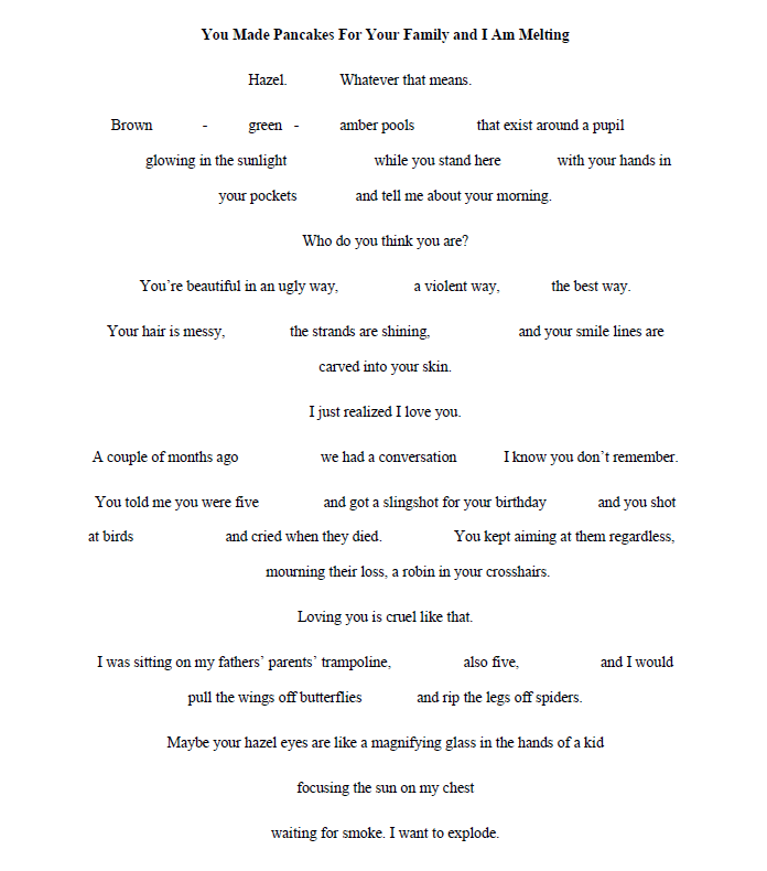 You Made Pancakes For Your Family and I Am Melting
by Jake Price

Hazel. Whatever that means.

Brown - green - amber pools that exist around a pupil
glowing in the sunlight while you stand here with your hands in

your pockets and tell me about your morning.

Who do you think you are?

You’re beautiful in an ugly way, a violent way, the best way.
Your hair is messy, the strands are shining, and your smile lines are

carved into your skin.
I just realized I love you.

A couple of months ago we had a conversation I know you don’t remember.
You told me you were five and got a slingshot for your birthday and you shot
at birds and cried when they died. You kept aiming at them regardless,

mourning their loss, a robin in your crosshairs.
Loving you is cruel like that.

I was sitting on my fathers’ parents’ trampoline, also five, and I would

pull the wings off butterflies and rip the legs off spiders.
Maybe your hazel eyes are like a magnifying glass in the hands of a kid

focusing the sun on my chest
waiting for smoke. I want to explode.